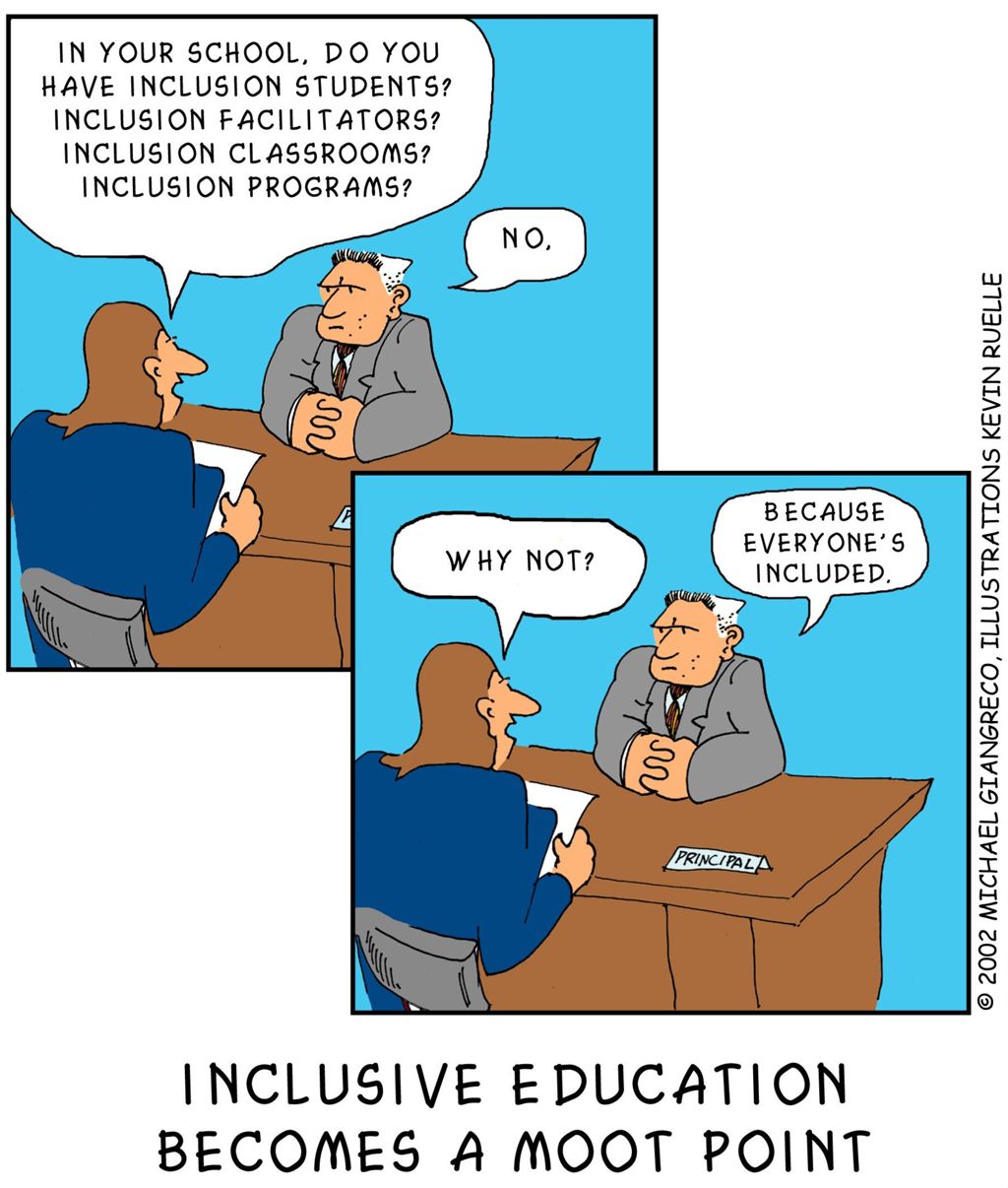 Giangrecos Everyone Included This cartoon has two panels stacked vertically and offset in a stepwise manner. The scenes in both frames are identical, a parent seated in a chair with a piece of paper in her hand speaking with a school principal who is seated behind a desk. In the first frame the parent asks, "In your school do you have inclusive students? Inclusion facilitators? Inclusion classrooms? Inclusion programs?" The principal replies, "No." In the second frame the parent asks, "Why not?" and the principal replies, "Because everyone's included." The tag line under the cartoon reads, "Inclusive Education becomes a moot point."